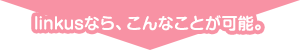 Linkusなら、こんなことが可能。