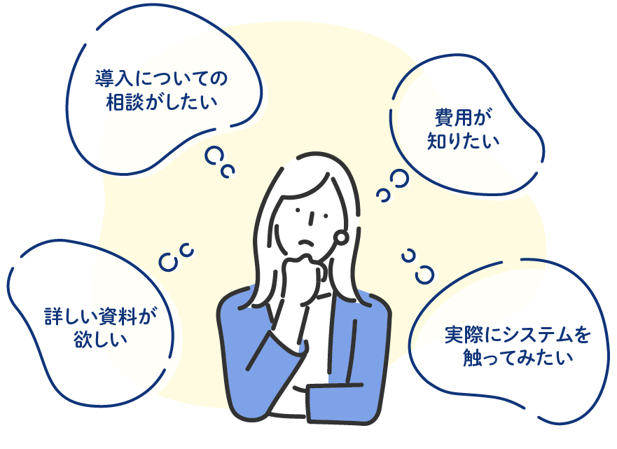 「導入について相談したい」「費用が知りたい」「詳しい資料が欲しい」「実際にシステムを触ってみたい」などどんなことでもお気軽にご相談ください。